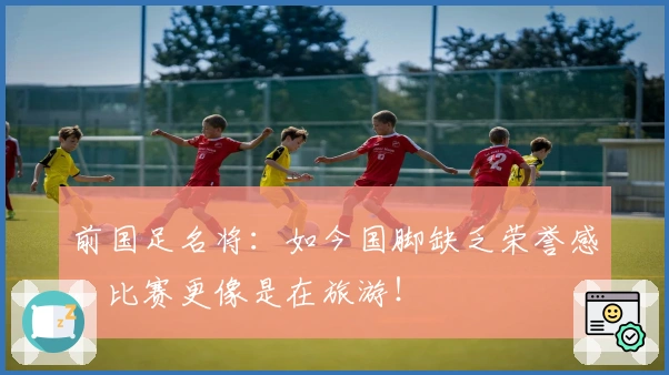 前国足名将：如今国脚缺乏荣誉感，比赛更像是在旅游！