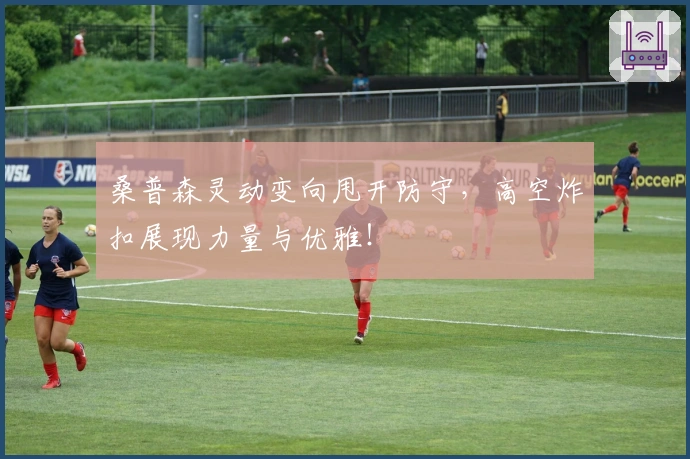 桑普森灵动变向甩开防守，高空炸扣展现力量与优雅！