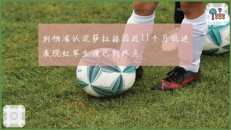 利物浦认定萨拉赫因近11个月低迷表现红军生涯已到终点