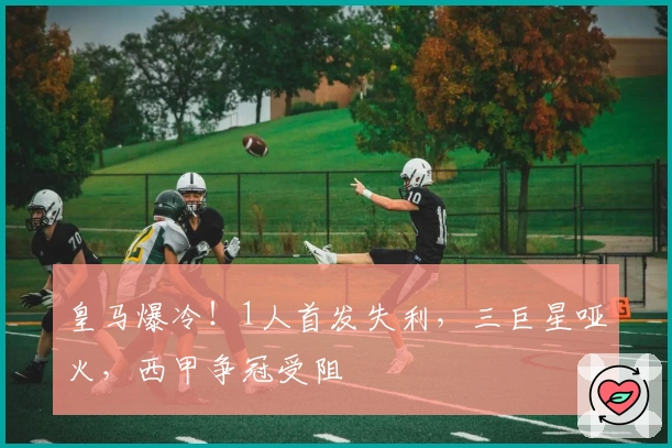 皇马爆冷！1人首发失利，三巨星哑火，西甲争冠受阻