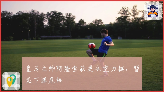 皇马主帅阿隆索获更衣室力挺，暂无下课危机