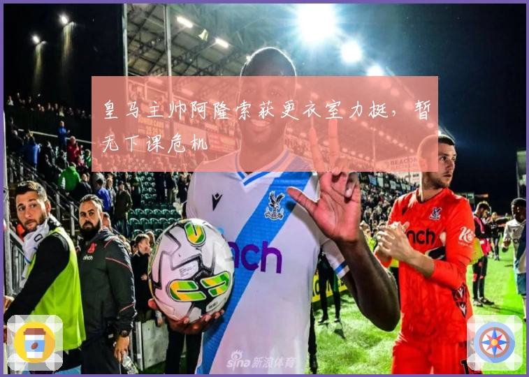 皇马主帅阿隆索获更衣室力挺，暂无下课危机