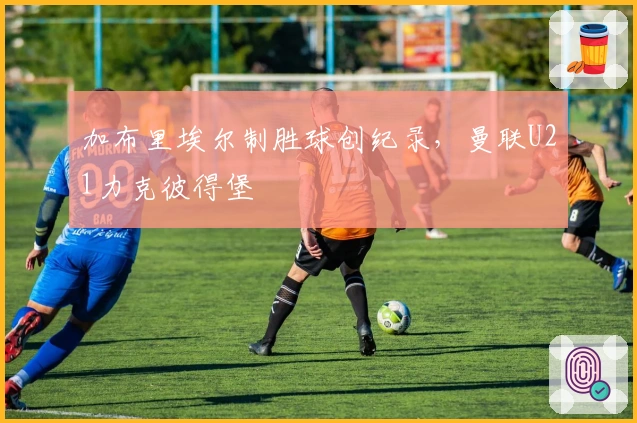 加布里埃尔制胜球创纪录，曼联U21力克彼得堡