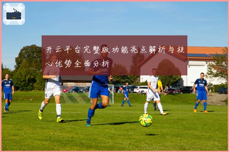 开云平台完整版功能亮点解析与核心优势全面分析
