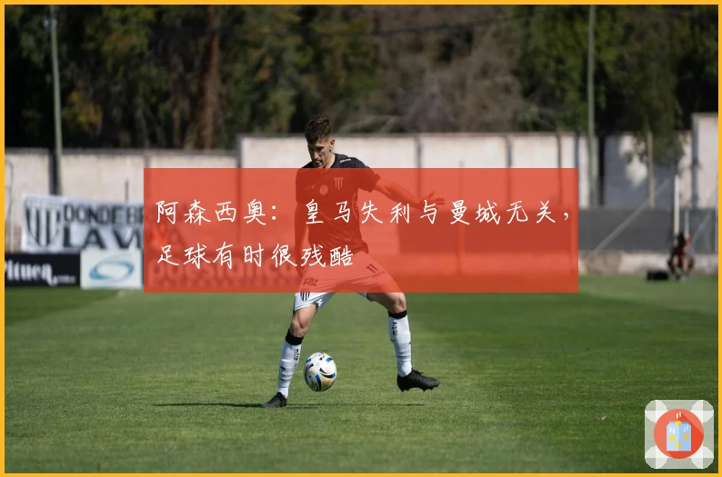 阿森西奥：皇马失利与曼城无关，足球有时很残酷