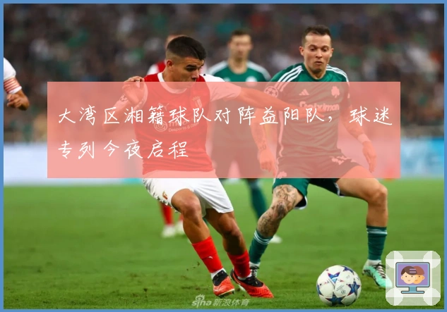 大湾区湘籍球队对阵益阳队，球迷专列今夜启程