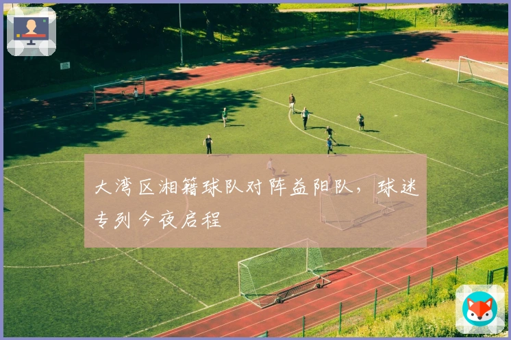 大湾区湘籍球队对阵益阳队，球迷专列今夜启程