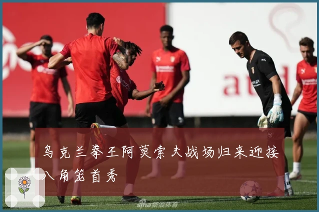 乌克兰拳王阿莫索夫战场归来迎接八角笼首秀