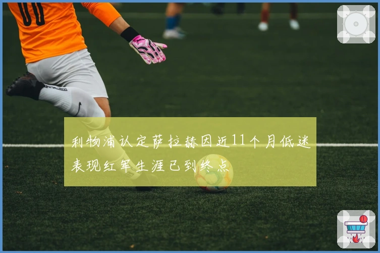 利物浦认定萨拉赫因近11个月低迷表现红军生涯已到终点