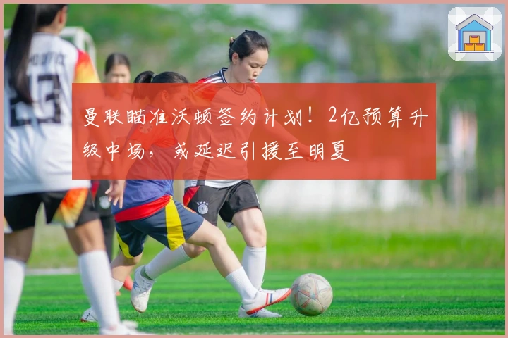 曼联瞄准沃顿签约计划！2亿预算升级中场，或延迟引援至明夏