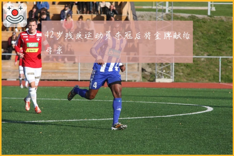 42岁残疾运动员夺冠后将金牌献给母亲